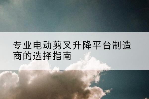 当雄电动剪叉升降平台厂家-专业电动剪叉升降平台制造商的选择指南
