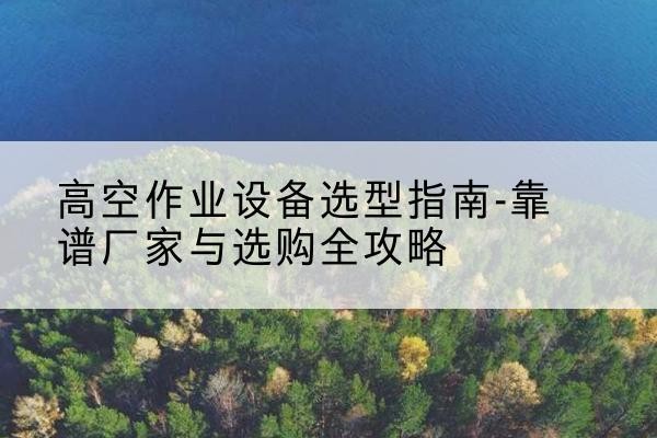 当雄升降车厂家-高空作业设备选型指南-靠谱厂家与选购全攻略