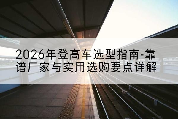 当雄登高车厂家推荐-2026年登高车选型指南-靠谱厂家与实用选购要点详解