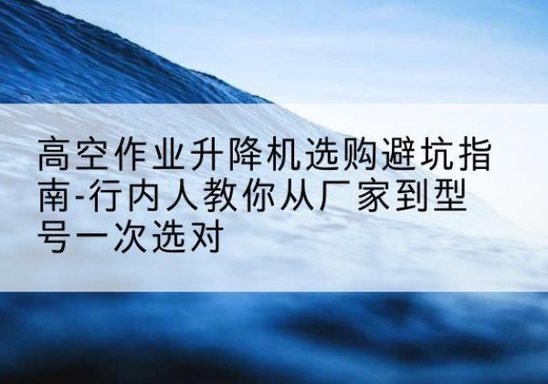 当雄升降平台厂家-高空作业升降机选购避坑指南-行内人教你从厂家到型号一次选对