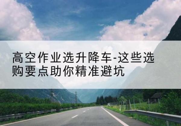 当雄升降车厂家-高空作业选升降车-这些选购要点助你*避坑
