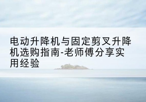 当雄电动升降机怎么选-电动升降机与固定剪叉升降机选购指南-老师傅分享实用经验