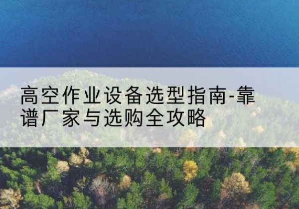 当雄升降车厂家-高空作业设备选型指南-靠谱厂家与选购全攻略
